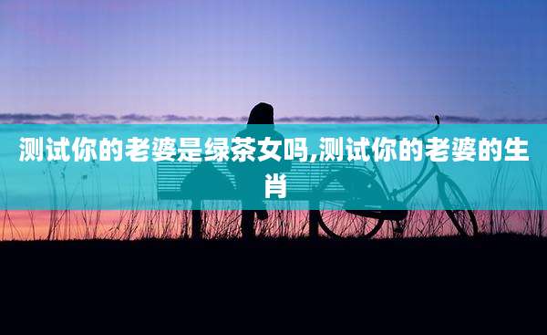 测试你的老婆是绿茶女吗,测试你的老婆的生肖