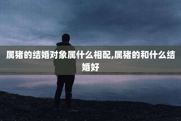 属猪的结婚对象属什么相配,属猪的和什么结婚好