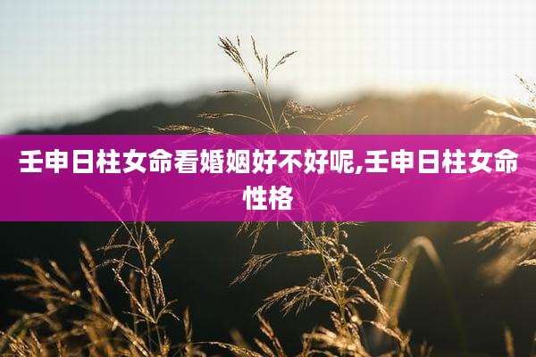 壬申日柱女命看婚姻好不好呢,壬申日柱女命性格
