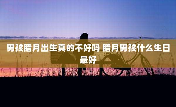 男孩腊月出生真的不好吗 腊月男孩什么生日最好