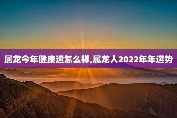属龙今年健康运怎么样,属龙人2022年年运势