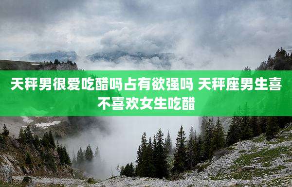 天秤男很爱吃醋吗占有欲强吗 天秤座男生喜不喜欢女生吃醋