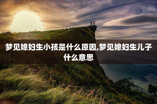 梦见媳妇生小孩是什么原因,梦见媳妇生儿子什么意思