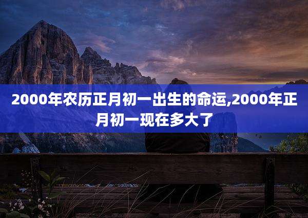 2000年农历正月初一出生的命运,2000年正月初一现在多大了