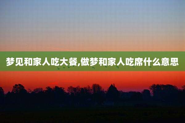 梦见和家人吃大餐,做梦和家人吃席什么意思