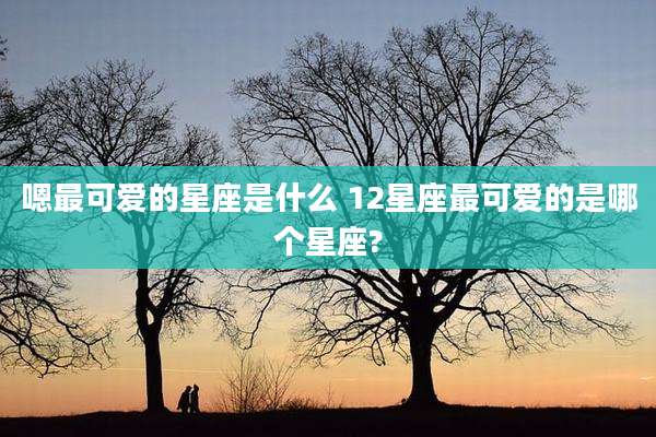 嗯最可爱的星座是什么 12星座最可爱的是哪个星座?