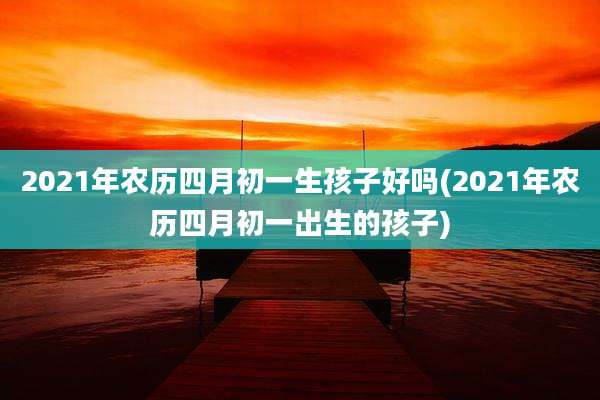 2021年农历四月初一生孩子好吗(2021年农历四月初一出生的孩子)