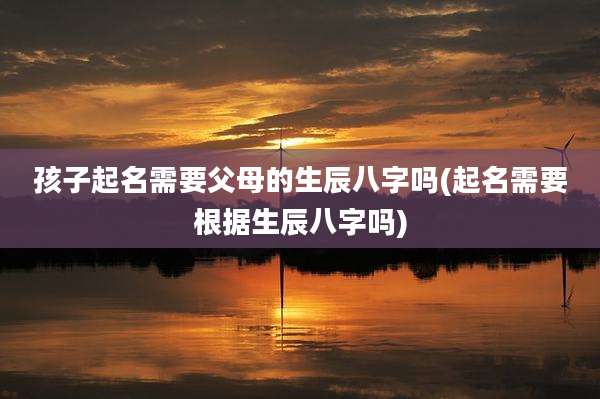 孩子起名需要父母的生辰八字吗(起名需要根据生辰八字吗)