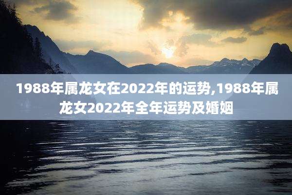 1988年属龙女在2022年的运势,1988年属龙女2022年全年运势及婚姻