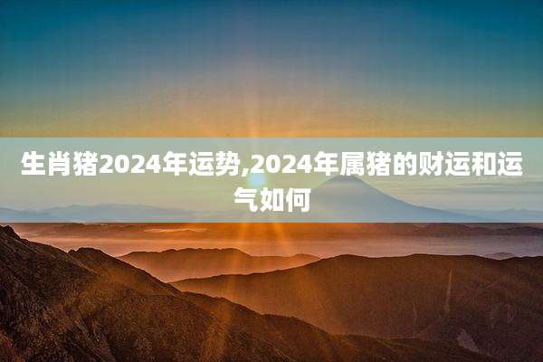 生肖猪2024年运势,2024年属猪的财运和运气如何