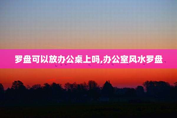罗盘可以放办公桌上吗,办公室风水罗盘