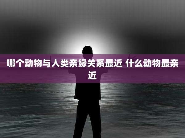 哪个动物与人类亲缘关系最近 什么动物最亲近
