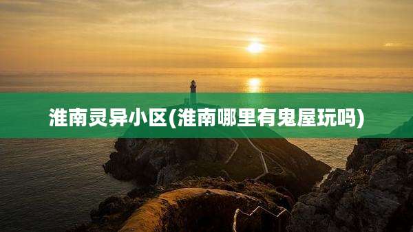 淮南灵异小区(淮南哪里有鬼屋玩吗)
