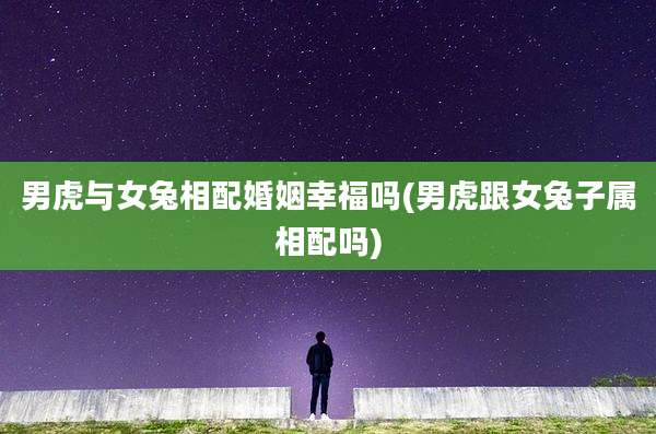 男虎与女兔相配婚姻幸福吗(男虎跟女兔子属相配吗)