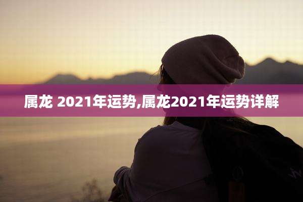 属龙 2021年运势,属龙2021年运势详解