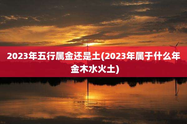 2023年五行属金还是土(2023年属于什么年 金木水火土)