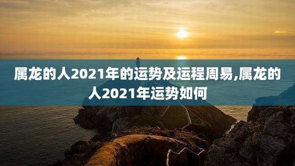 属龙的人2021年的运势及运程周易,属龙的人2021年运势如何