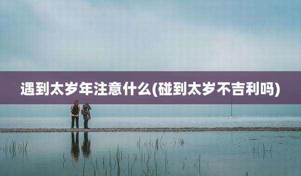 遇到太岁年注意什么(碰到太岁不吉利吗)