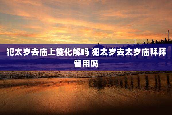 犯太岁去庙上能化解吗 犯太岁去太岁庙拜拜管用吗
