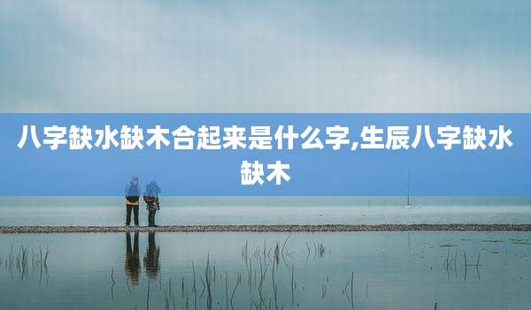 八字缺水缺木合起来是什么字,生辰八字缺水缺木