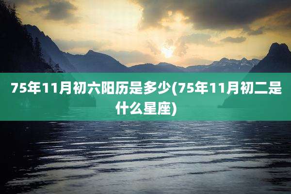 75年11月初六阳历是多少(75年11月初二是什么星座)