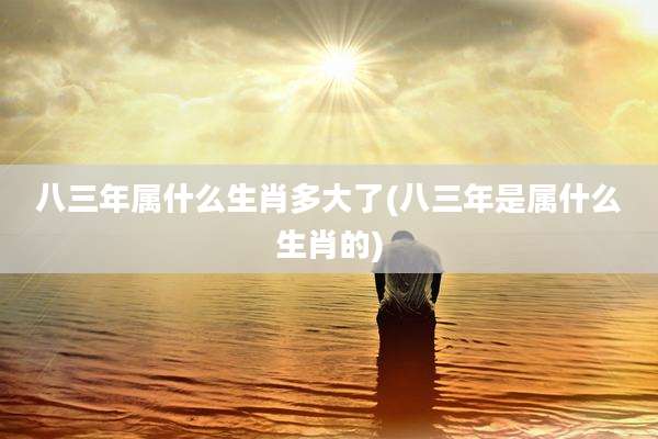八三年属什么生肖多大了(八三年是属什么生肖的)