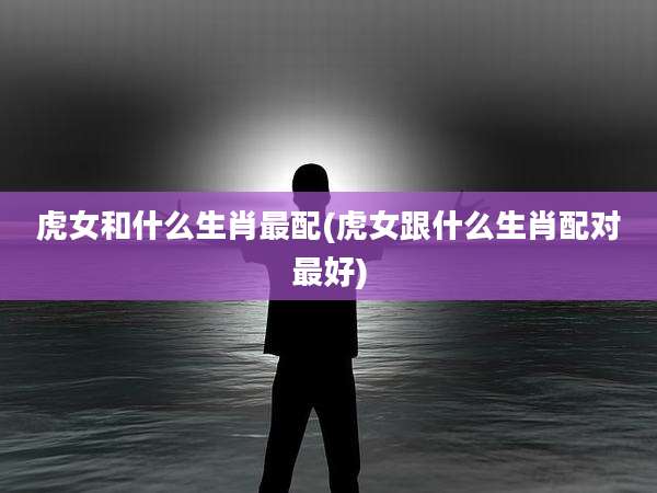 虎女和什么生肖最配(虎女跟什么生肖配对最好)