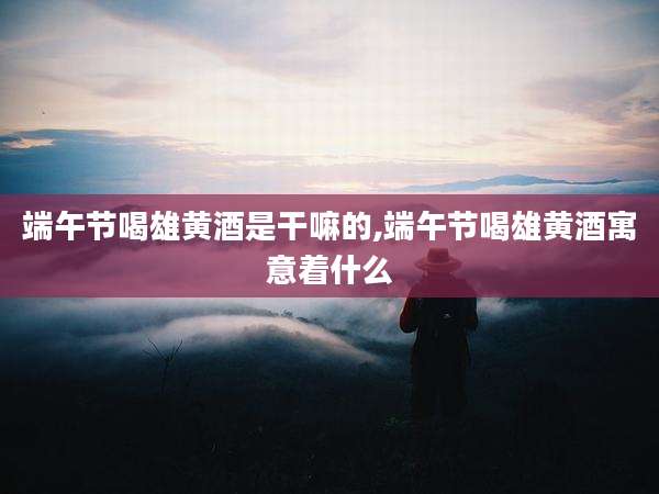端午节喝雄黄酒是干嘛的,端午节喝雄黄酒寓意着什么