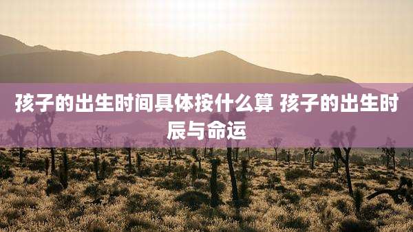 孩子的出生时间具体按什么算 孩子的出生时辰与命运