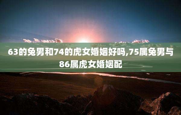 63的兔男和74的虎女婚姻好吗,75属兔男与86属虎女婚姻配