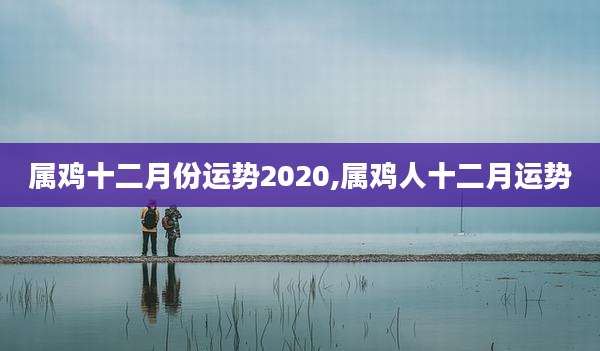 属鸡十二月份运势2020,属鸡人十二月运势