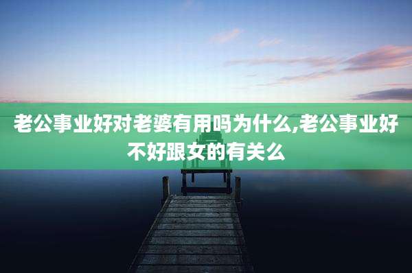 老公事业好对老婆有用吗为什么,老公事业好不好跟女的有关么