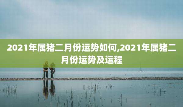 2021年属猪二月份运势如何,2021年属猪二月份运势及运程