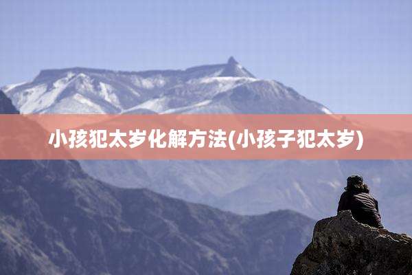 小孩犯太岁化解方法(小孩子犯太岁)