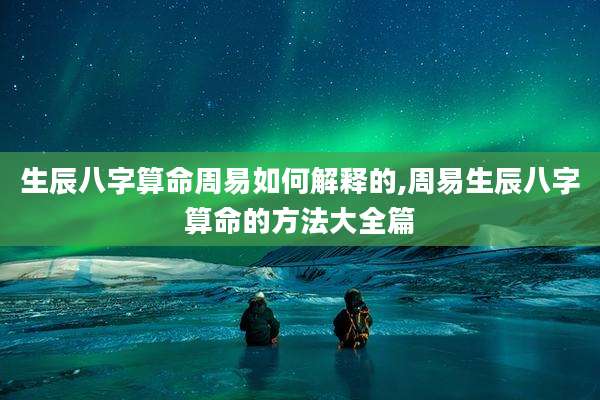 生辰八字算命周易如何解释的,周易生辰八字算命的方法大全篇