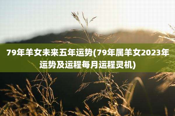 79年羊女未来五年运势(79年属羊女2023年运势及运程每月运程灵机)