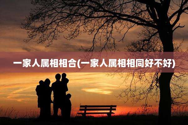 一家人属相相合(一家人属相相同好不好)