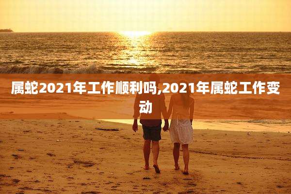 属蛇2021年工作顺利吗,2021年属蛇工作变动