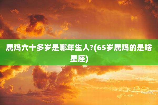 属鸡六十多岁是哪年生人?(65岁属鸡的是啥星座)