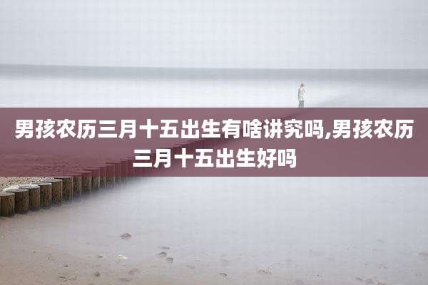 男孩农历三月十五出生有啥讲究吗,男孩农历三月十五出生好吗