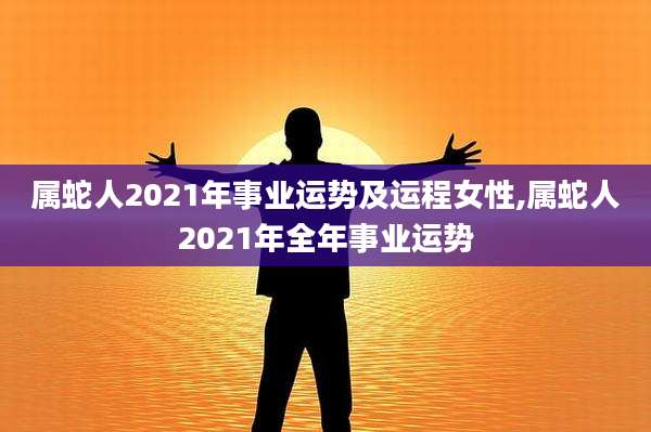 属蛇人2021年事业运势及运程女性,属蛇人2021年全年事业运势