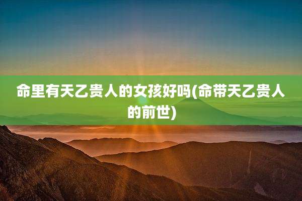 命里有天乙贵人的女孩好吗(命带天乙贵人的前世)