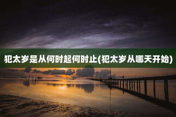 犯太岁是从何时起何时止(犯太岁从哪天开始)