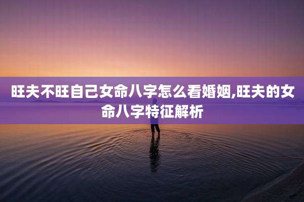 旺夫不旺自己女命八字怎么看婚姻,旺夫的女命八字特征解析