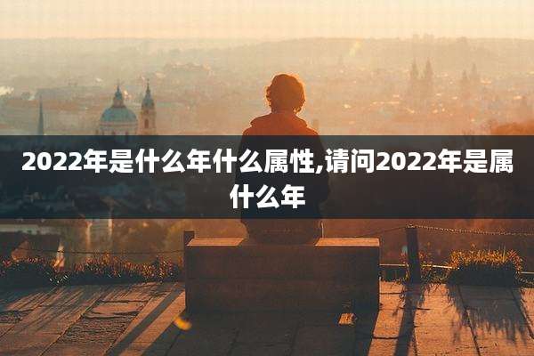 2022年是什么年什么属性,请问2022年是属什么年