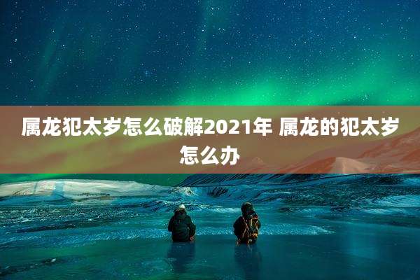 属龙犯太岁怎么破解2021年 属龙的犯太岁怎么办