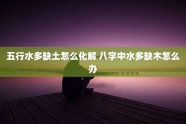 五行水多缺土怎么化解 八字中水多缺木怎么办