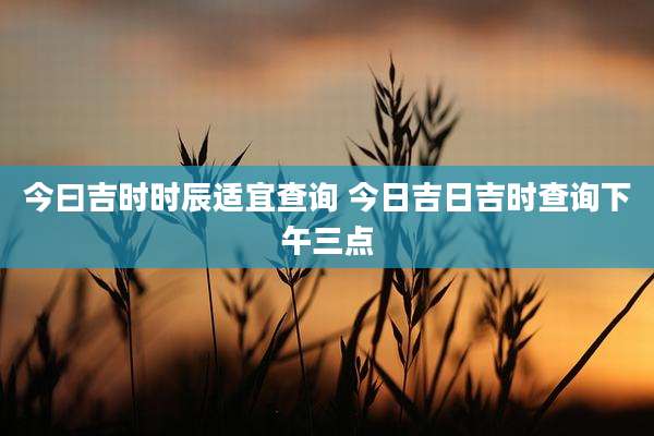 今曰吉时时辰适宜查询 今日吉日吉时查询下午三点