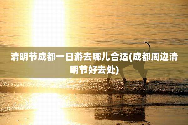 清明节成都一日游去哪儿合适(成都周边清明节好去处)