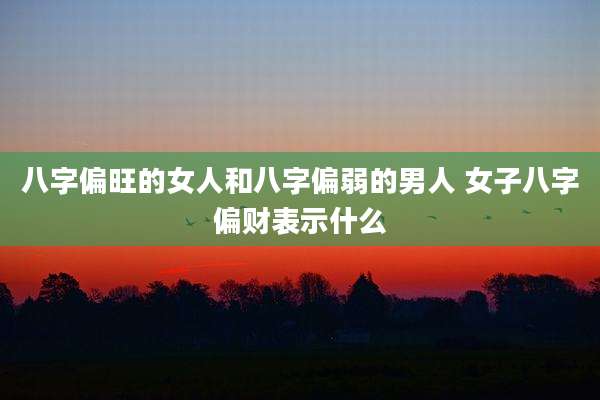 八字偏旺的女人和八字偏弱的男人 女子八字偏财表示什么